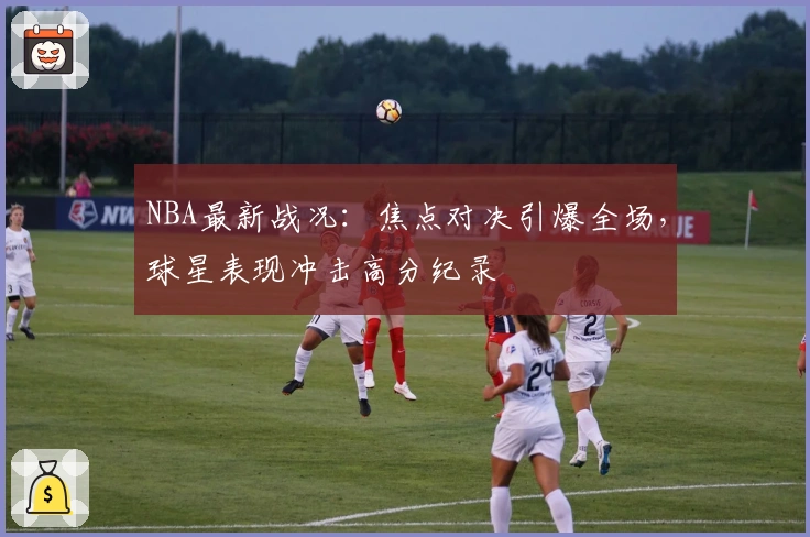 NBA最新战况：焦点对决引爆全场，球星表现冲击高分纪录