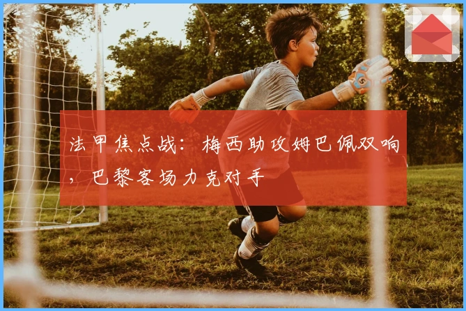 法甲焦点战：梅西助攻姆巴佩双响，巴黎客场力克对手