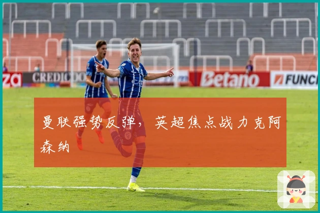 曼联强势反弹，英超焦点战力克阿森纳