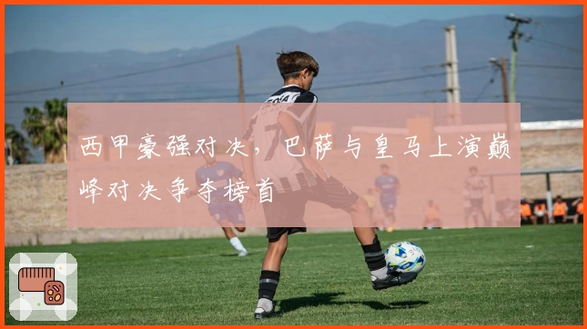 西甲豪强对决，巴萨与皇马上演巅峰对决争夺榜首