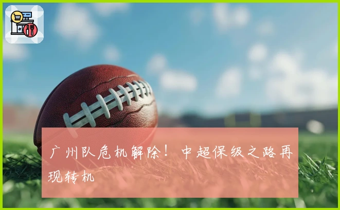 广州队危机解除!中超保级之路再现转机