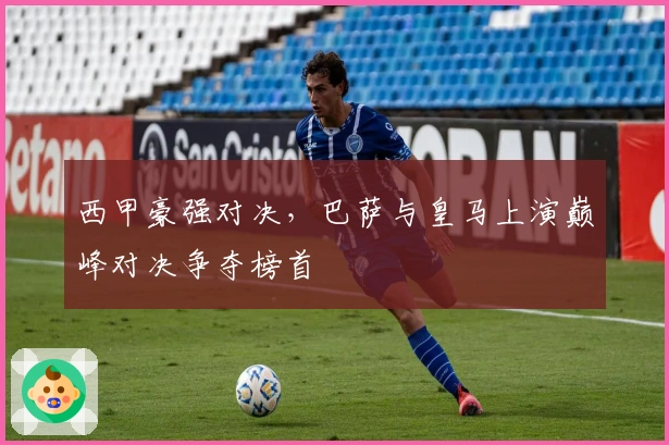 西甲豪强对决,巴萨与皇马上演巅峰对决争夺榜首