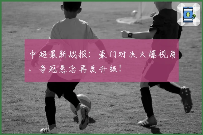 中超最新战报:豪门对决火爆视角,争冠悬念再度升级!
